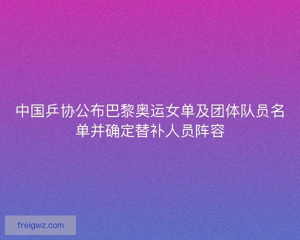 中国乒协公布巴黎奥运女单及团体队员名单并确定替补人员阵容