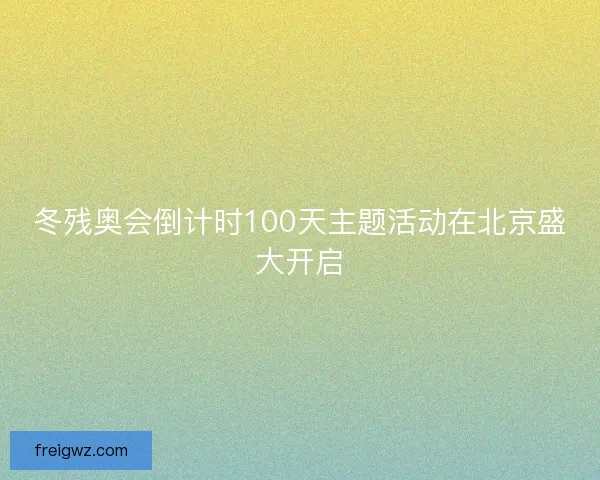 冬残奥会倒计时100天主题活动在北京盛大开启