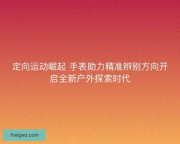 定向运动崛起 手表助力精准辨别方向开启全新户外探索时代