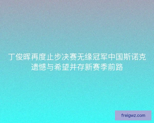 丁俊晖再度止步决赛无缘冠军中国斯诺克遗憾与希望并存新赛季前路