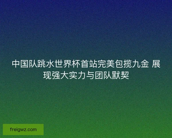 中国队跳水世界杯首站完美包揽九金 展现强大实力与团队默契