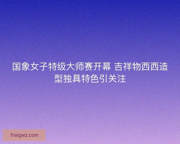 国象女子特级大师赛开幕 吉祥物西西造型独具特色引关注