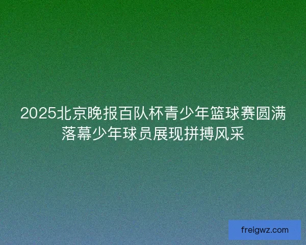 2025北京晚报百队杯青少年篮球赛圆满落幕少年球员展现拼搏风采