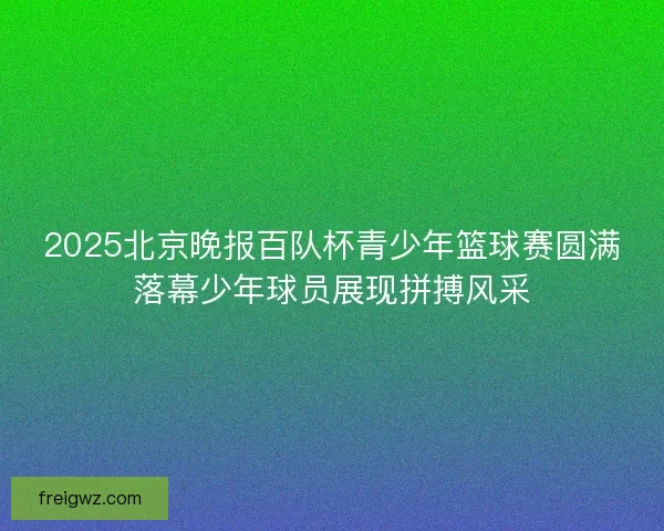 2025北京晚报百队杯青少年篮球赛圆满落幕少年球员展现拼搏风采