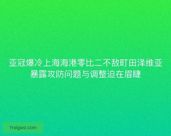 亚冠爆冷上海海港零比二不敌町田泽维亚暴露攻防问题与调整迫在眉睫