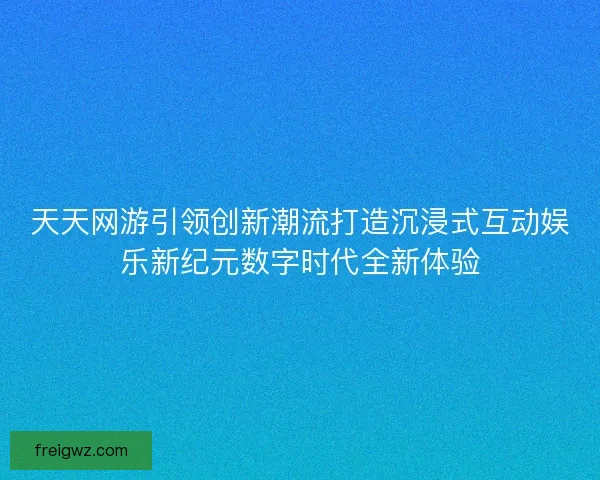 天天网游引领创新潮流打造沉浸式互动娱乐新纪元数字时代全新体验