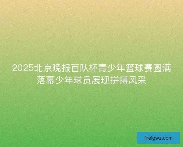 2025北京晚报百队杯青少年篮球赛圆满落幕少年球员展现拼搏风采