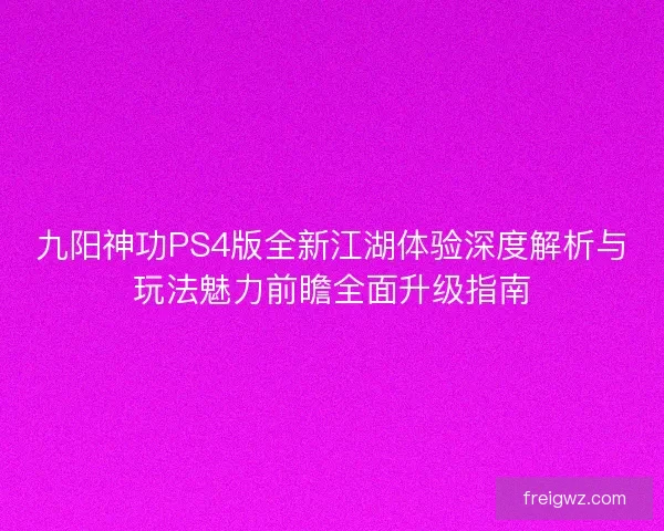 九阳神功PS4版全新江湖体验深度解析与玩法魅力前瞻全面升级指南