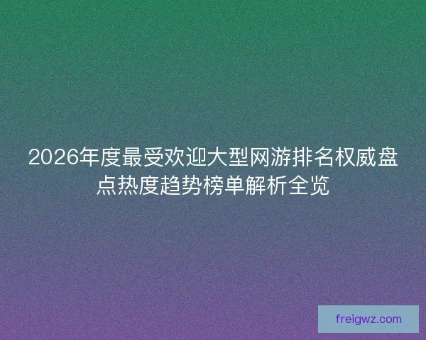 2026年度最受欢迎大型网游排名权威盘点热度趋势榜单解析全览