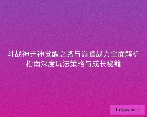 斗战神元神觉醒之路与巅峰战力全面解析指南深度玩法策略与成长秘籍